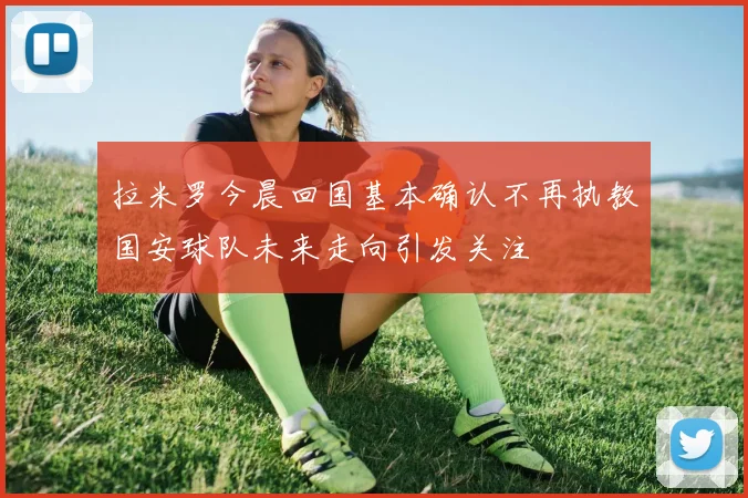 拉米罗今晨回国基本确认不再执教国安球队未来走向引发关注