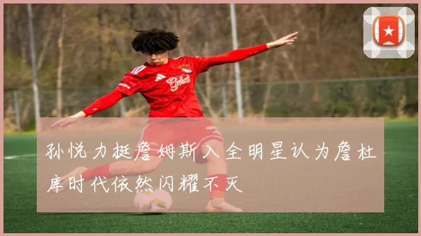 孙悦力挺詹姆斯入全明星认为詹杜库时代依然闪耀不灭