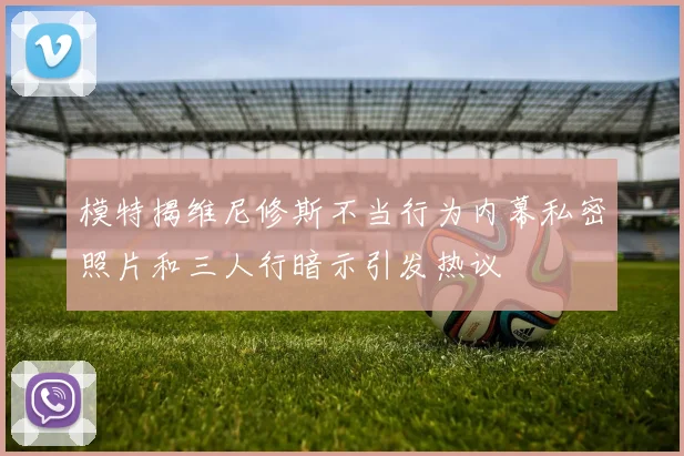 模特揭维尼修斯不当行为内幕私密照片和三人行暗示引发热议