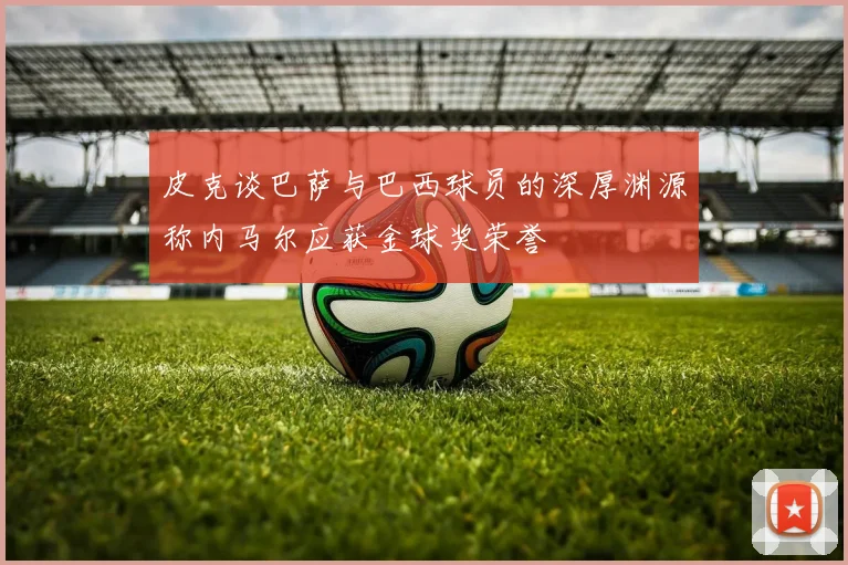 皮克谈巴萨与巴西球员的深厚渊源称内马尔应获金球奖荣誉