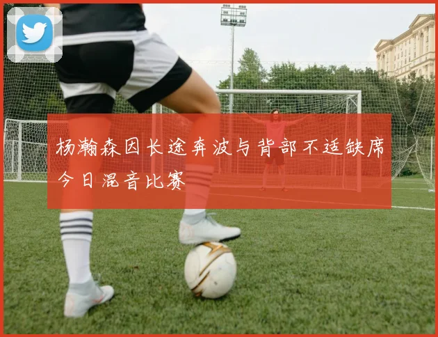 杨瀚森因长途奔波与背部不适缺席今日混音比赛