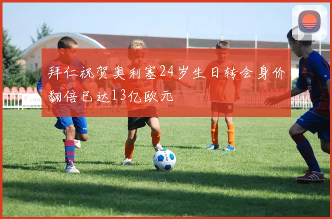 拜仁祝贺奥利塞24岁生日转会身价翻倍已达13亿欧元