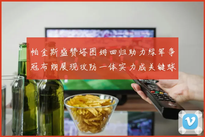 帕金斯盛赞塔图姆回归助力绿军争冠布朗展现攻防一体实力成关键球员