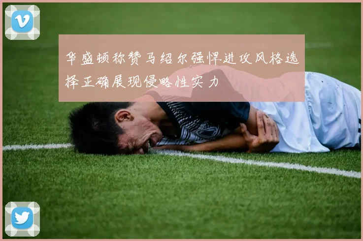 华盛顿称赞马绍尔强悍进攻风格选择正确展现侵略性实力