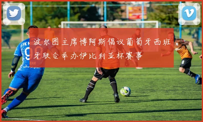 波尔图主席博阿斯倡议葡萄牙西班牙联合举办伊比利亚杯赛事