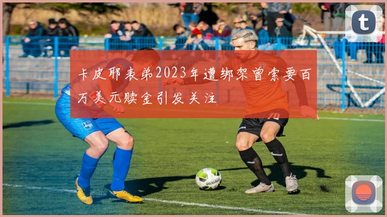 卡皮耶表弟2023年遭绑架曾索要百万美元赎金引发关注