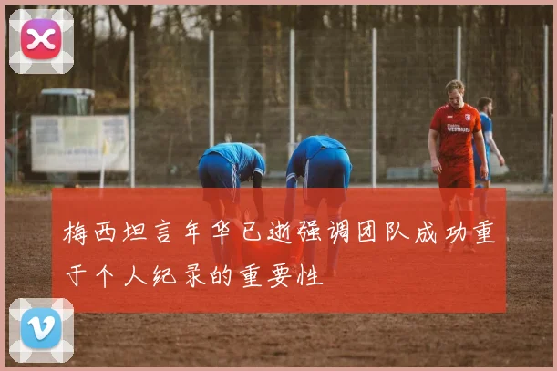 梅西坦言年华已逝强调团队成功重于个人纪录的重要性