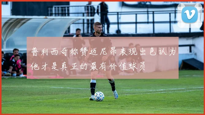 普利西奇称赞迈尼昂表现出色认为他才是真正的最有价值球员