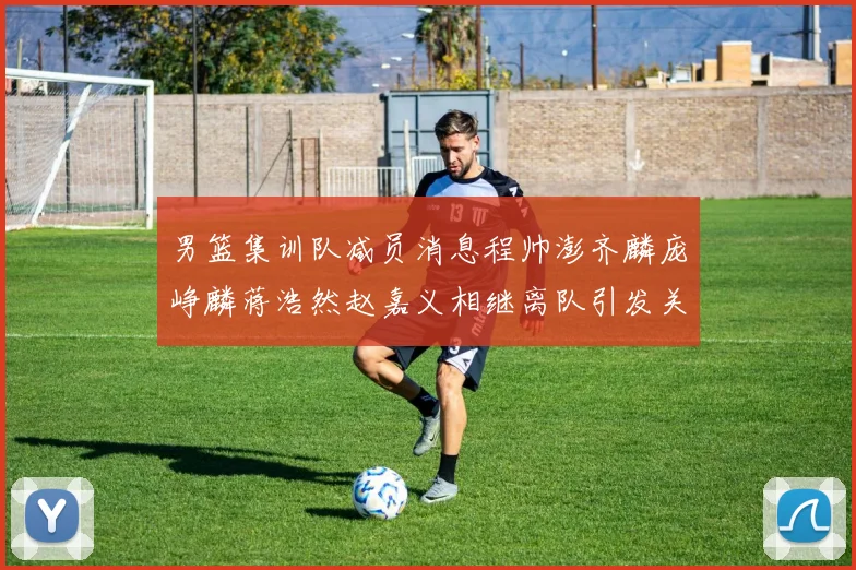 男篮集训队减员消息程帅澎齐麟庞峥麟蒋浩然赵嘉义相继离队引发关注