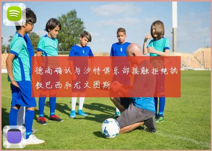 德尚确认与沙特俱乐部接触拒绝执教巴西和尤文图斯