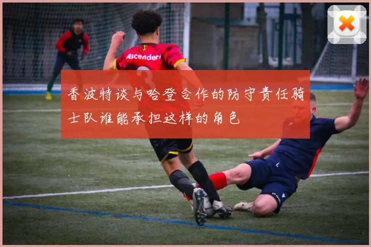 香波特谈与哈登合作的防守责任骑士队谁能承担这样的角色