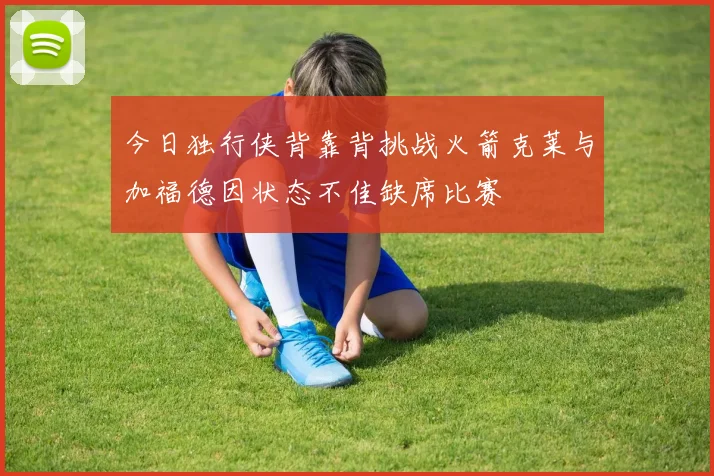 今日独行侠背靠背挑战火箭克莱与加福德因状态不佳缺席比赛