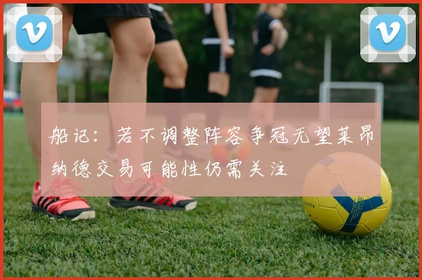 船记：若不调整阵容争冠无望莱昂纳德交易可能性仍需关注