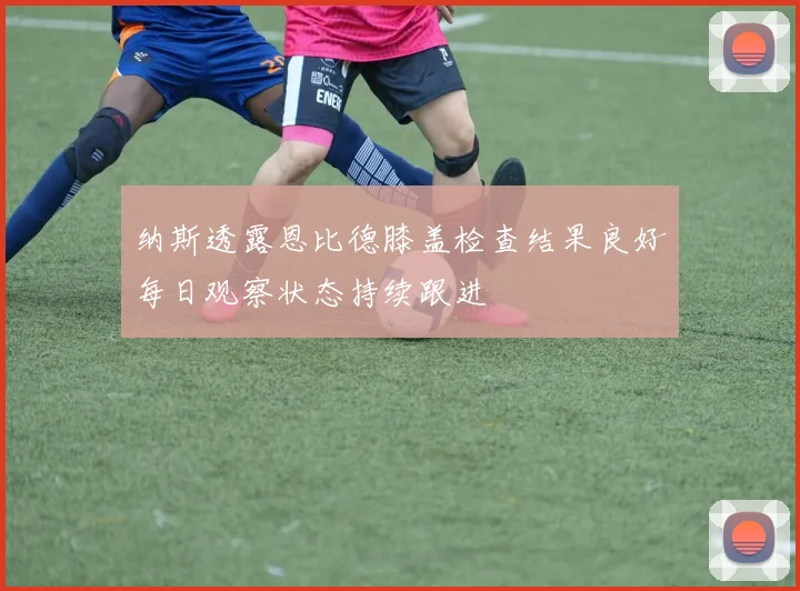 纳斯透露恩比德膝盖检查结果良好每日观察状态持续跟进