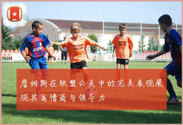 詹姆斯在联盟公关中的完美表现展现其高情商与领导力
