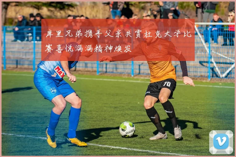 库里兄弟携手父亲共赏杜克大学比赛喜悦满满精神焕发