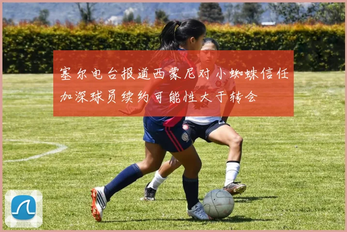 塞尔电台报道西蒙尼对小蜘蛛信任加深球员续约可能性大于转会