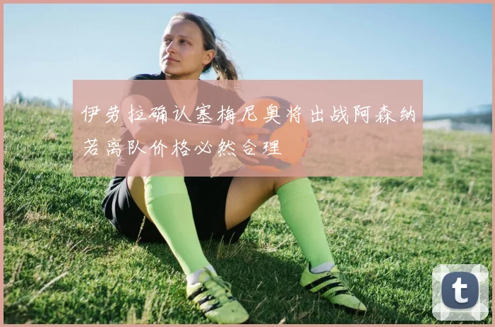 伊劳拉确认塞梅尼奥将出战阿森纳若离队价格必然合理