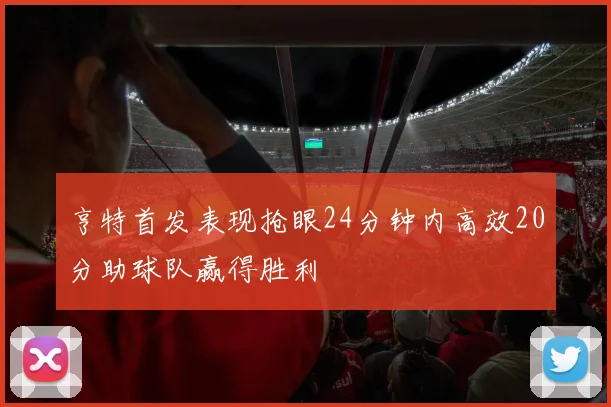 亨特首发表现抢眼24分钟内高效20分助球队赢得胜利