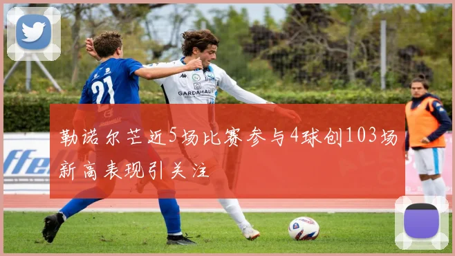 勒诺尔芒近5场比赛参与4球创103场新高表现引关注