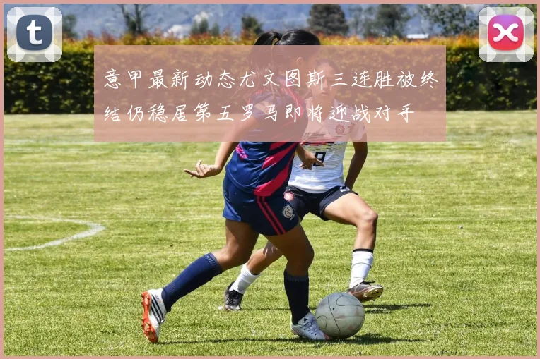 意甲最新动态尤文图斯三连胜被终结仍稳居第五罗马即将迎战对手