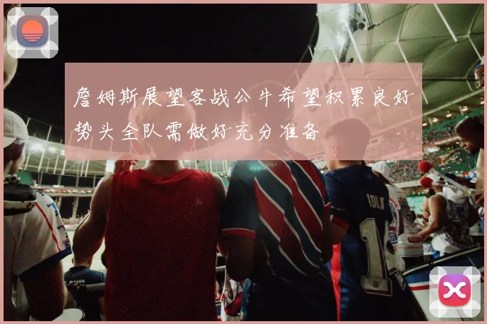 詹姆斯展望客战公牛希望积累良好势头全队需做好充分准备