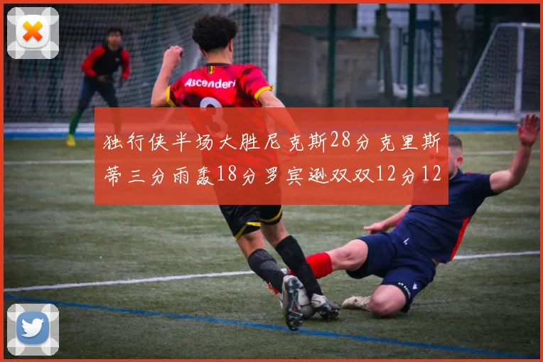 独行侠半场大胜尼克斯28分克里斯蒂三分雨轰18分罗宾逊双双12分12篮板表现出色