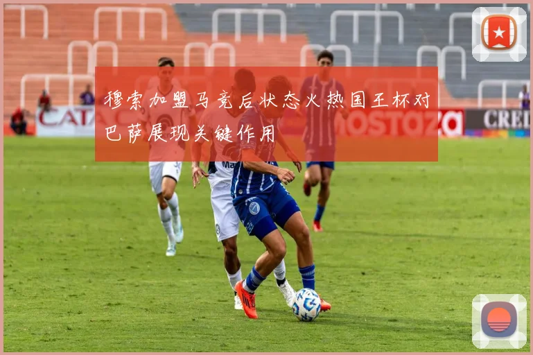 穆索加盟马竞后状态火热国王杯对巴萨展现关键作用