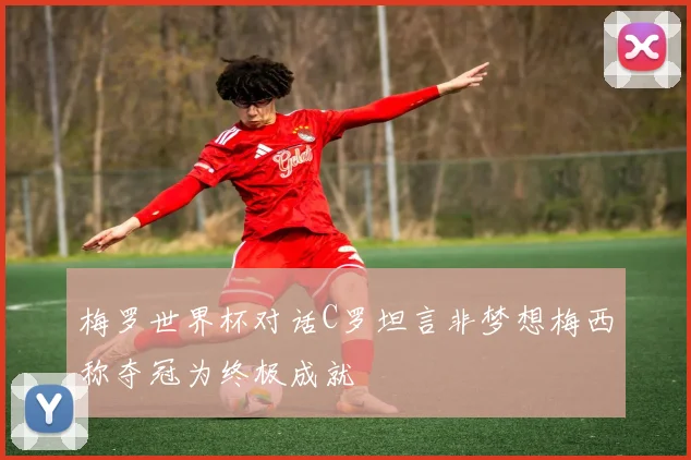 梅罗世界杯对话C罗坦言非梦想梅西称夺冠为终极成就