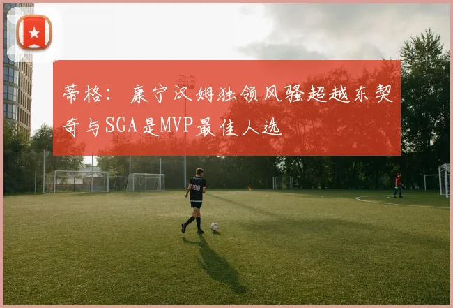 蒂格：康宁汉姆独领风骚超越东契奇与SGA是MVP最佳人选
