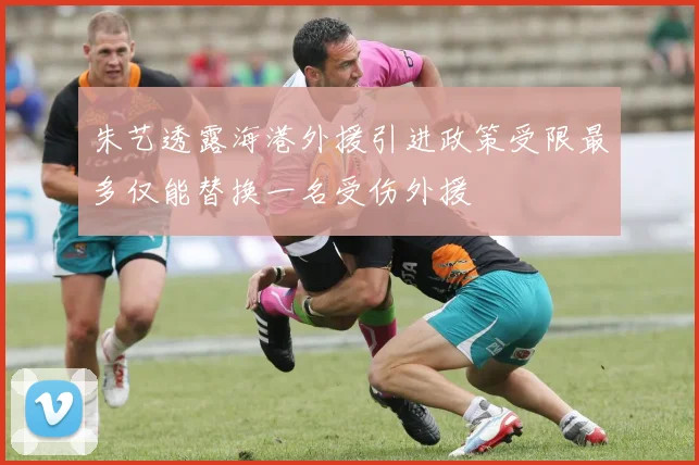 朱艺透露海港外援引进政策受限最多仅能替换一名受伤外援