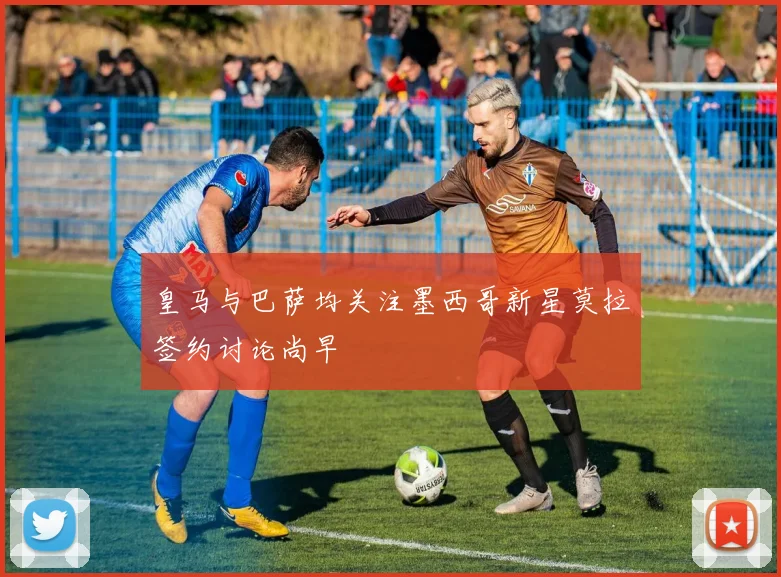 皇马与巴萨均关注墨西哥新星莫拉签约讨论尚早
