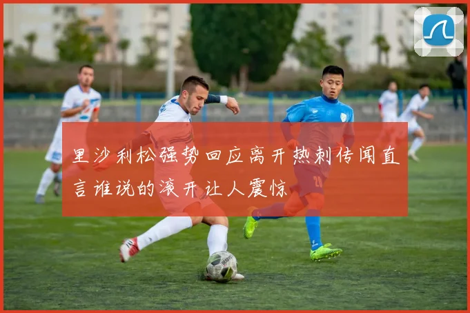 里沙利松强势回应离开热刺传闻直言谁说的滚开让人震惊