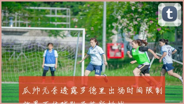 瓜帅无奈透露罗德里出场时间限制效果不佳球队面临新挑战