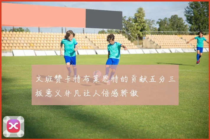 文班赞卡特布莱恩特的贡献五分三板意义非凡让人倍感骄傲