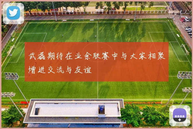 武磊期待在业余联赛中与大家相聚增进交流与友谊